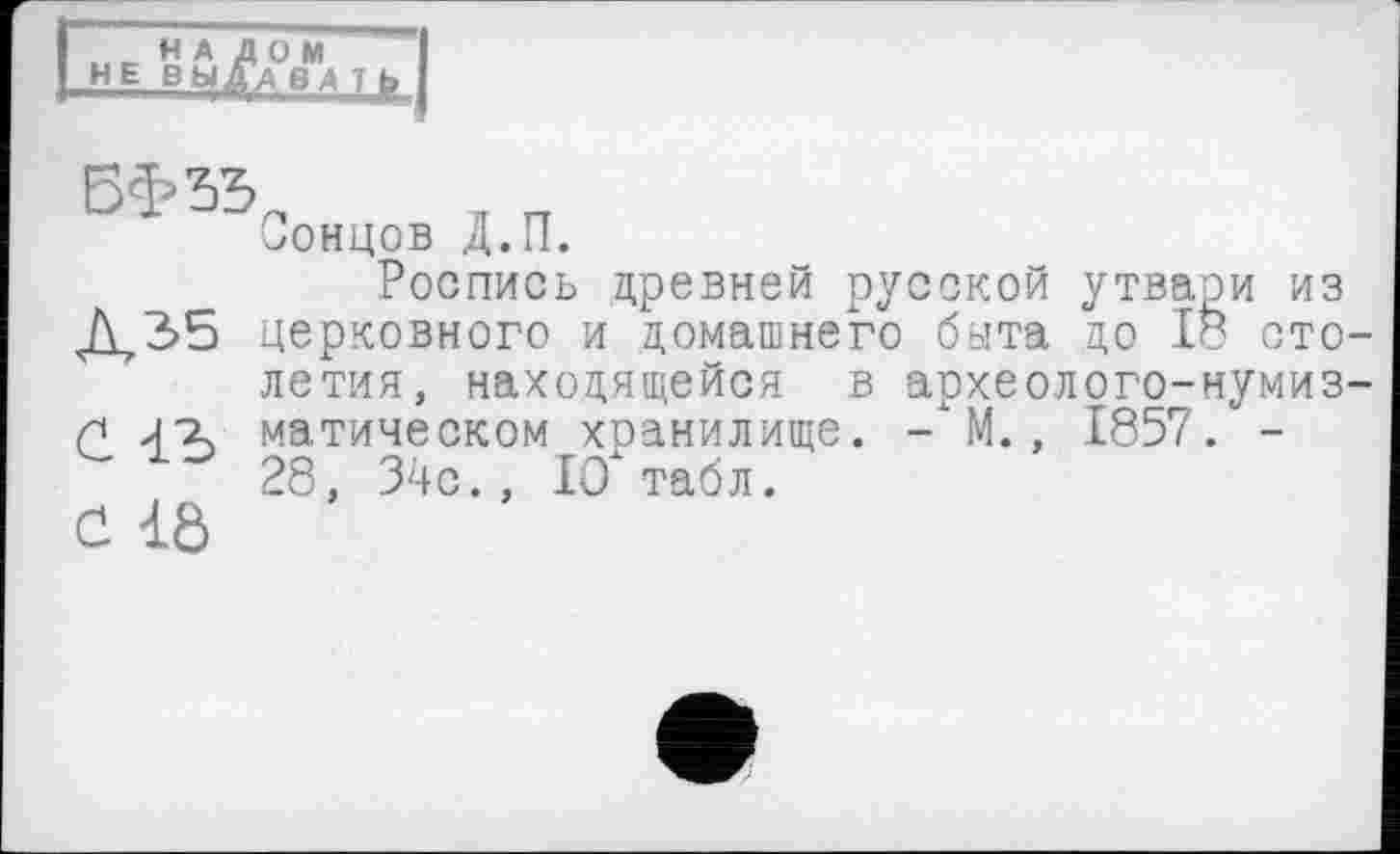 ﻿НА ДОМ НЕ ВЫДАВА т fr
Сонцов Д.П.
Роспись древней русской утвари из Д2>5 церковного и домашнего быта до 18 столетия, находящейся в археолого-нумиз-п Јг матическом хранилище. -\М., 1857. -28, 34с., 10" табл.
Ć 1Ô